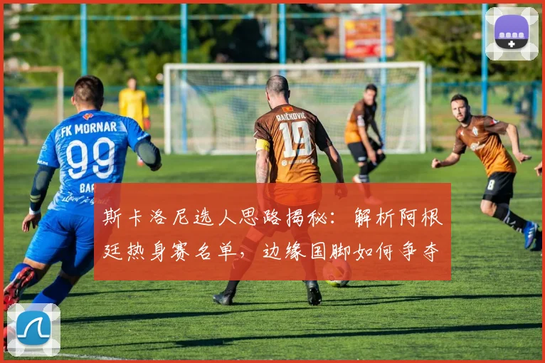 斯卡洛尼选人思路揭秘:解析阿根廷热身赛名单,边缘国脚如何争夺世界杯名额