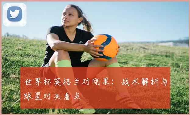 世界杯英格兰对刚果：战术解析与球星对决看点