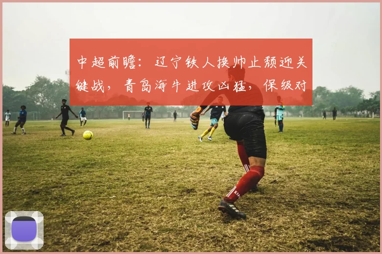 中超前瞻：辽宁铁人换帅止颓迎关键战，青岛海牛进攻凶猛，保级对决一触即发