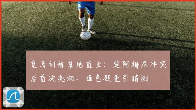 皇马训练基地直击：楚阿梅尼冲突后首次亮相，面色凝重引猜测
