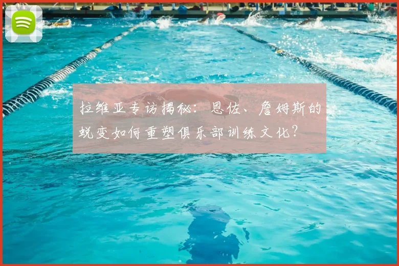 拉维亚专访揭秘:恩佐、詹姆斯的蜕变如何重塑俱乐部训练文化?