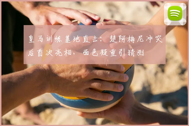 皇马训练基地直击:楚阿梅尼冲突后首次亮相,面色凝重引猜测